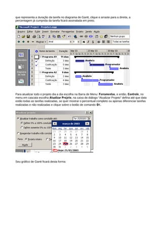 que representa a duração da tarefa no diagrama de Gantt, clique e arraste para a direita, a
percentagem já cumprida da tarefa ficará assinalada em preto.
Para atualizar todo o projeto dia a dia escolha na Barra de Menu: Ferramentas, e então, Controle, no
menu em cascata escolha Atualizar Projeto, na caixa de diálogo “Atualizar Projeto” defina até que data
estão todas as tarefas realizadas, se quer mostrar o percentual completo ou apenas diferenciar tarefas
realizadas e não realizadas e clique sobre o botão de comando OK.
Seu gráfico de Gantt ficará desta forma:
 