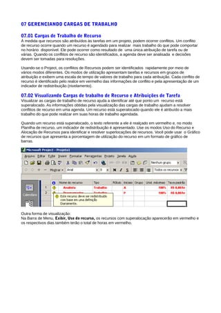 07 GERENCIANDO CARGAS DE TRABALHO
07.01 Cargas de Trabalho de Recurso
À medida que recursos são atribuídos às tarefas em um projeto, podem ocorrer conflitos. Um conflito
de recurso ocorre quando um recurso é agendado para realizar mais trabalho do que pode comportar
no horário disponível. Ele pode ocorrer como resultado de uma única atribuição de tarefa ou de
várias. Quando os conflitos de recurso são identificados, a agenda deve ser analisada e decisões
devem ser tomadas para resoluções.
Usando-se o Project, os conflitos de Recursos podem ser identificados rapidamente por meio de
vários modos diferentes. Os modos de utilização apresentam tarefas e recursos em grupos de
atribuição e exibem uma escala de tempo de valores de trabalho para cada atribuição. Cada conflito de
recurso é identificado pelo realce em vermelho das informações de conflito e pela apresentação de um
indicador de redistribuição (nivelamento).
07.02 Visualizando Cargas de trabalho de Recurso e Atribuições de Tarefa
Visualizar as cargas de trabalho de recurso ajuda a identificar até que ponto um recurso está
superalocado. As informações obtidas pela visualização das cargas de trabalho ajudam a resolver
conflitos de recurso em uma agenda. Um recurso está superalocado quando ele é atribuído a mais
trabalho do que pode realizar em suas horas de trabalho agendada.
Quando um recurso está superalocado, o texto referente a ele é realçado em vermelho e, no modo
Planilha de recurso, um indicador de redistribuição é apresentado. Use os modos Uso do Recurso e
Alocação de Recursos para identificar e resolver superlocações de recursos. Você pode usar o Gráfico
de recursos que apresenta a porcentagem de utilização do recurso em um formato de gráfico de
barras.
Outra forma de visualização:
Na Barra de Menu, Exibir, Uso do recurso, os recursos com superalocação aparecerão em vermelho e
os respectivos dias também terão o total de horas em vermelho.
 