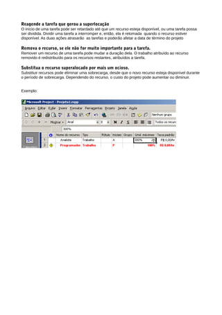 Reagende a tarefa que gerou a superlocação
O início de uma tarefa pode ser retardado até que um recurso esteja disponível, ou uma tarefa possa
ser dividida. Dividir uma tarefa a interromper e, então, ela é retomada quando o recurso estiver
disponível. As duas ações atrasarão as tarefas e poderão afetar a data de término do projeto
Remova o recurso, se ele não for muito importante para a tarefa.
Remover um recurso de uma tarefa pode mudar a duração dela. O trabalho atribuído ao recurso
removido é redistribuído para os recursos restantes, atribuídos a tarefa.
Substitua o recurso superalocado por mais um ocioso.
Substituir recursos pode eliminar uma sobrecarga, desde que o novo recurso esteja disponível durante
o período de sobrecarga. Dependendo do recurso, o custo do projeto pode aumentar ou diminuir.
Exemplo:
 