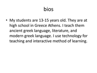 bios
• My students are 13-15 years old. They are at
high school in Greece Athens. I teach them
ancient greek language, literature, and
modern greek language. I use technology for
teaching and interactive method of learning.
 