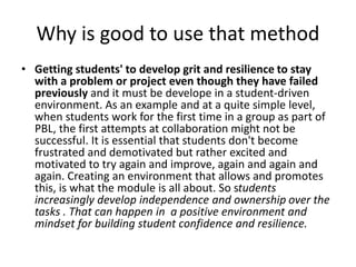 Why is good to use that method
• Getting students' to develop grit and resilience to stay
with a problem or project even though they have failed
previously and it must be develope in a student-driven
environment. As an example and at a quite simple level,
when students work for the first time in a group as part of
PBL, the first attempts at collaboration might not be
successful. It is essential that students don't become
frustrated and demotivated but rather excited and
motivated to try again and improve, again and again and
again. Creating an environment that allows and promotes
this, is what the module is all about. So students
increasingly develop independence and ownership over the
tasks . That can happen in a positive environment and
mindset for building student confidence and resilience.
 