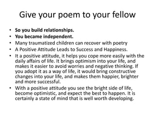 Give your poem to your fellow
• So you build relationships.
• You became independent.
• Many traumatized children can recover with poetry
• A Positive Attitude Leads to Success and Happiness.
• It a positive attitude, it helps you cope more easily with the
daily affairs of life. It brings optimism into your life, and
makes it easier to avoid worries and negative thinking. If
you adopt it as a way of life, it would bring constructive
changes into your life, and makes them happier, brighter
and more successful.
• With a positive attitude you see the bright side of life,
become optimistic, and expect the best to happen. It is
certainly a state of mind that is well worth developing.
 