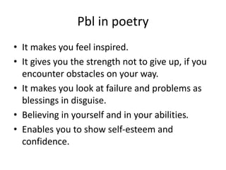 Pbl in poetry
• It makes you feel inspired.
• It gives you the strength not to give up, if you
encounter obstacles on your way.
• It makes you look at failure and problems as
blessings in disguise.
• Believing in yourself and in your abilities.
• Enables you to show self-esteem and
confidence.
 