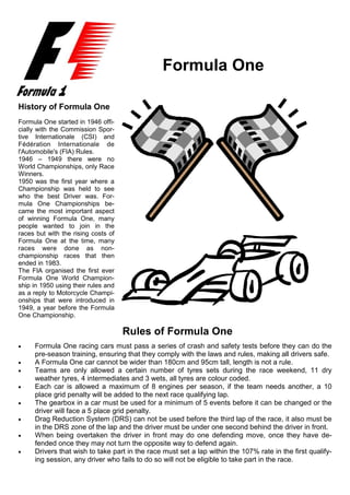 1




                                               Formula One

History of Formula One
Formula One started in 1946 offi-
cially with the Commission Spor-
tive Internationale (CSI) and
Fédération Internationale de
l'Automobile's (FIA) Rules.
1946 – 1949 there were no
World Championships, only Race
Winners.
1950 was the first year where a
Championship was held to see
who the best Driver was. For-
mula One Championships be-
came the most important aspect
of winning Formula One, many
people wanted to join in the
races but with the rising costs of
Formula One at the time, many
races were done as non-
championship races that then
ended in 1983.
The FIA organised the first ever
Formula One World Champion-
ship in 1950 using their rules and
as a reply to Motorcycle Champi-
onships that were introduced in
1949, a year before the Formula
One Championship.

                                     Rules of Formula One
•    Formula One racing cars must pass a series of crash and safety tests before they can do the
     pre-season training, ensuring that they comply with the laws and rules, making all drivers safe.
•    A Formula One car cannot be wider than 180cm and 95cm tall, length is not a rule.
•    Teams are only allowed a certain number of tyres sets during the race weekend, 11 dry
     weather tyres, 4 intermediates and 3 wets, all tyres are colour coded.
•    Each car is allowed a maximum of 8 engines per season, if the team needs another, a 10
     place grid penalty will be added to the next race qualifying lap.
•    The gearbox in a car must be used for a minimum of 5 events before it can be changed or the
     driver will face a 5 place grid penalty.
•    Drag Reduction System (DRS) can not be used before the third lap of the race, it also must be
     in the DRS zone of the lap and the driver must be under one second behind the driver in front.
•    When being overtaken the driver in front may do one defending move, once they have de-
     fended once they may not turn the opposite way to defend again.
•    Drivers that wish to take part in the race must set a lap within the 107% rate in the first qualify-
     ing session, any driver who fails to do so will not be eligible to take part in the race.
 
