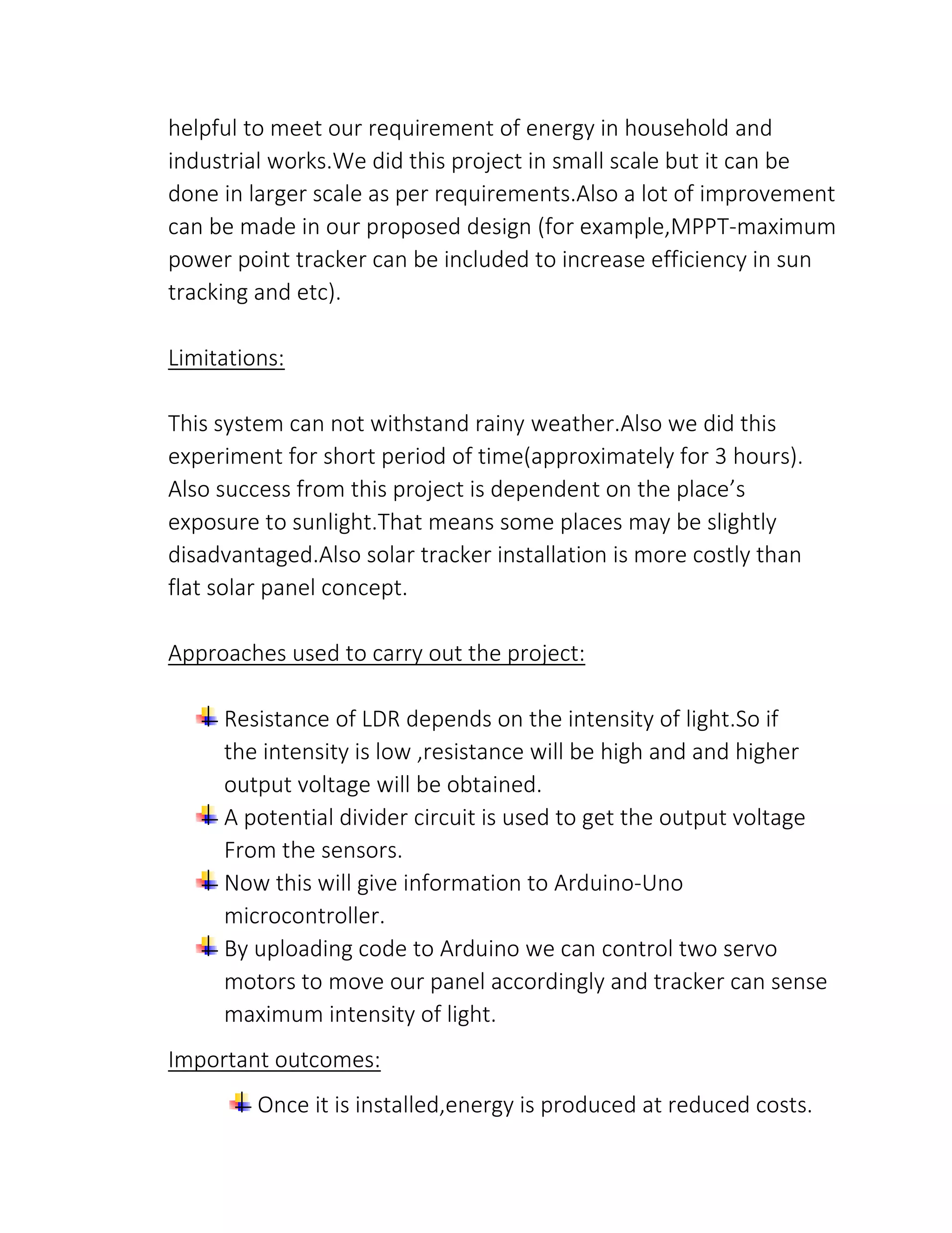 helpful to meet our requirement of energy in household and
industrial works.We did this project in small scale but it can be
done in larger scale as per requirements.Also a lot of improvement
can be made in our proposed design (for example,MPPT-maximum
power point tracker can be included to increase efficiency in sun
tracking and etc).
Limitations:
This system can not withstand rainy weather.Also we did this
experiment for short period of time(approximately for 3 hours).
Also success from this project is dependent on the place’s
exposure to sunlight.That means some places may be slightly
disadvantaged.Also solar tracker installation is more costly than
flat solar panel concept.
Approaches used to carry out the project:
Resistance of LDR depends on the intensity of light.So if
the intensity is low ,resistance will be high and and higher
output voltage will be obtained.
A potential divider circuit is used to get the output voltage
From the sensors.
Now this will give information to Arduino-Uno
microcontroller.
By uploading code to Arduino we can control two servo
motors to move our panel accordingly and tracker can sense
maximum intensity of light.
Important outcomes:
Once it is installed,energy is produced at reduced costs.
 