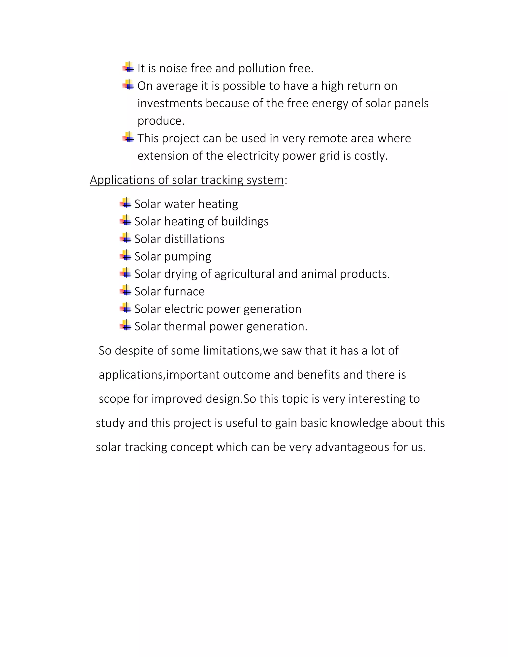 It is noise free and pollution free.
On average it is possible to have a high return on
investments because of the free energy of solar panels
produce.
This project can be used in very remote area where
extension of the electricity power grid is costly.
Applications of solar tracking system:
Solar water heating
Solar heating of buildings
Solar distillations
Solar pumping
Solar drying of agricultural and animal products.
Solar furnace
Solar electric power generation
Solar thermal power generation.
So despite of some limitations,we saw that it has a lot of
applications,important outcome and benefits and there is
scope for improved design.So this topic is very interesting to
study and this project is useful to gain basic knowledge about this
solar tracking concept which can be very advantageous for us.
 
