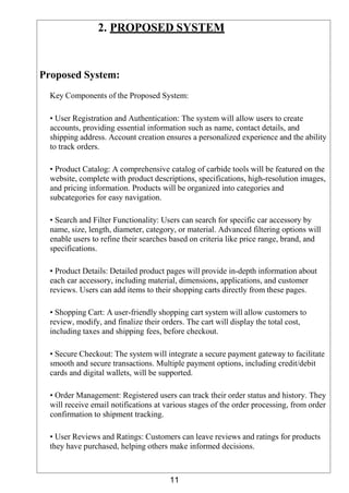 11
2. PROPOSED SYSTEM
Proposed System:
Key Components of the Proposed System:
• User Registration and Authentication: The system will allow users to create
accounts, providing essential information such as name, contact details, and
shipping address. Account creation ensures a personalized experience and the ability
to track orders.
• Product Catalog: A comprehensive catalog of carbide tools will be featured on the
website, complete with product descriptions, specifications, high-resolution images,
and pricing information. Products will be organized into categories and
subcategories for easy navigation.
• Search and Filter Functionality: Users can search for specific car accessory by
name, size, length, diameter, category, or material. Advanced filtering options will
enable users to refine their searches based on criteria like price range, brand, and
specifications.
• Product Details: Detailed product pages will provide in-depth information about
each car accessory, including material, dimensions, applications, and customer
reviews. Users can add items to their shopping carts directly from these pages.
• Shopping Cart: A user-friendly shopping cart system will allow customers to
review, modify, and finalize their orders. The cart will display the total cost,
including taxes and shipping fees, before checkout.
• Secure Checkout: The system will integrate a secure payment gateway to facilitate
smooth and secure transactions. Multiple payment options, including credit/debit
cards and digital wallets, will be supported.
• Order Management: Registered users can track their order status and history. They
will receive email notifications at various stages of the order processing, from order
confirmation to shipment tracking.
• User Reviews and Ratings: Customers can leave reviews and ratings for products
they have purchased, helping others make informed decisions.
 