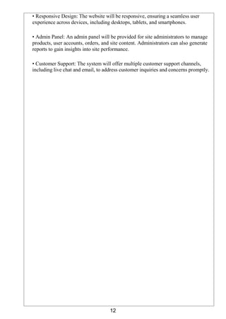 12
• Responsive Design: The website will be responsive, ensuring a seamless user
experience across devices, including desktops, tablets, and smartphones.
• Admin Panel: An admin panel will be provided for site administrators to manage
products, user accounts, orders, and site content. Administrators can also generate
reports to gain insights into site performance.
• Customer Support: The system will offer multiple customer support channels,
including live chat and email, to address customer inquiries and concerns promptly.
 