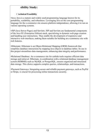 13
sibility Study:
echnical Feasibility
•Java: Java is a mature and widely used programming language known for its
portability, scalability, and robustness. Leveraging Java as the core programming
language for the e-commerce site ensures platform independence, allowing it to run on
various operating systems.
•JSP (Java Server Pages) and Servlets: JSP and Servlets are fundamental components
of the Java EE (Enterprise Edition) stack, specializing in dynamic web page creation
and handling user interactions. They enable the development of responsive and
interactive web interfaces, making them suitable for building an e-commerce site with
rich features.
•Hibernate: Hibernate is an Object-Relational Mapping (ORM) framework that
simplifies database interactions by mapping Java objects to database tables. Its use in
this project streamlines data management, enhancing data integrity and performance.
•Relational Database: An e-commerce site for carbide tools requires efficient data
storage and retrieval. Hibernate, in combination with a relational database management
system (RDBMS) such as MySQL or PostgreSQL, ensures organized and structured
data storage. This choice supports complex queries, relationships, and transactions.
•Payment Gateways: Integrating secure and reliable payment gateways, such as PayPal
or Stripe, is crucial for processing online transactions securely.
 