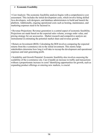 14
 Economic Feasibility
• Cost Analysis: The economic feasibility analysis begins with a comprehensive cost
assessment. This includes the initial development costs, which involve hiring skilled
Java developers, web designers, and database administrators to build and launch the
platform. Additionally, ongoing operational costs such as hosting, maintenance, and
marketing expenses need to be factored in.
• Revenue Projections: Revenue generation is a central aspect of economic feasibility.
Projections are made based on the expected sales volume, average order value, and
pricing strategy for car accessories . Market research and competitive analysis are
instrumental in estimating the potential market share and revenue growth.
• Return on Investment (ROI): Calculating the ROI involves comparing the expected
returns from the e-commerce site to the initial investment. This metric helps
stakeholders determine how long it will take to recoup the development and operational
expenses and start generating profit.
• Scalability and Growth Potential: Economic feasibility also involves assessing the
scalability of the e-commerce site. Can it handle an increase in traffic and transactions
without a proportionate increase in costs? Identifying opportunities for growth, such as
expanding product offerings or entering new markets, is crucial.
 