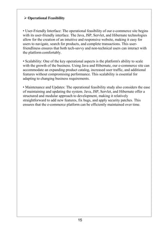 15
 Operational Feasibility
• User-Friendly Interface: The operational feasibility of our e-commerce site begins
with its user-friendly interface. The Java, JSP, Servlet, and Hibernate technologies
allow for the creation of an intuitive and responsive website, making it easy for
users to navigate, search for products, and complete transactions. This user-
friendliness ensures that both tech-savvy and non-technical users can interact with
the platform comfortably.
• Scalability: One of the key operational aspects is the platform's ability to scale
with the growth of the business. Using Java and Hibernate, our e-commerce site can
accommodate an expanding product catalog, increased user traffic, and additional
features without compromising performance. This scalability is essential for
adapting to changing business requirements.
• Maintenance and Updates: The operational feasibility study also considers the ease
of maintaining and updating the system. Java, JSP, Servlet, and Hibernate offer a
structured and modular approach to development, making it relatively
straightforward to add new features, fix bugs, and apply security patches. This
ensures that the e-commerce platform can be efficiently maintained over time.
 