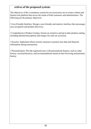 16
ectives of the proposed system:
The objectives of the e-commerce system for car accessories are to create a robust and
feature-rich platform that serves the needs of both customers and administrators. The
following are the primary objectives:
• User-Friendly Interface: Design a user-friendly and intuitive interface that encourages
easy navigation and product discovery.
• Comprehensive Product Listings: Ensure an extensive and up-to-date product catalog,
including detailed descriptions and images for each car accessory
• Security: Implement robust security measures to protect user data and financial
information during transactions.
• Personalization: Provide registered users with personalized features, such as order
history, saved preferences, and recommendations based on their browsing and purchase
history.
 