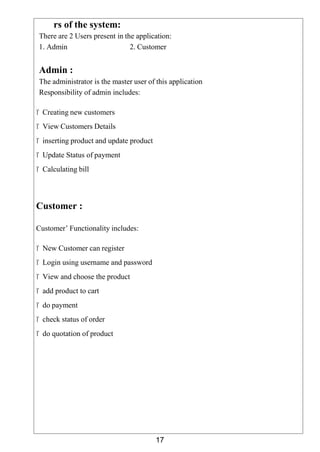 17
rs of the system:
There are 2 Users present in the application:
1. Admin 2. Customer
Admin :
The administrator is the master user of this application
Responsibility of admin includes:
 Creating new customers
 View Customers Details
 inserting product and update product
 Update Status of payment
 Calculating bill
Customer :
Customer’ Functionality includes:
 New Customer can register
 Login using username and password
 View and choose the product
 add product to cart
 do payment
 check status of order
 do quotation of product
 