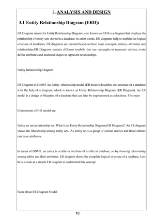18
3. ANALYSIS AND DESIGN
3.1 Entity Relationship Diagram (ERD):
ER Diagram stands for Entity Relationship Diagram, also known as ERD is a diagram that displays the
relationship of entity sets stored in a database. In other words, ER diagrams help to explain the logical
structure of databases. ER diagrams are created based on three basic concepts: entities, attributes and
relationships.ER Diagrams contain different symbols that use rectangles to represent entities, ovato
define attributes and diamond shapes to represent relationships.
Entity Relationship Diagram
ER Diagram in DBMS An Entity–relationship model (ER model) describes the structure of a database
with the help of a diagram, which is known as Entity Relationship Diagram (ER Diagram). An ER
model is a design or blueprint of a database that can later be implemented as a database. The main
Components of E-R model are:
Entity set and relationship set. What is an Entity Relationship Diagram (ER Diagram)? An ER diagram
shows the relationship among entity sets. An entity set is a group of similar entities and these entities
can have attributes.
In terms of DBMS, an entity is a table or attribute of a table in database, so by showing relationship
among tables and their attributes, ER diagram shows the complete logical structure of a database. Lets
have a look at a simple ER diagram to understand this concept
Facts about ER Diagram Model:
 