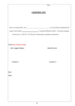 2
Date:-
CERTIFICATE
This is to certify that Mr. / Ms. , has successfully completed his/her
project work entitled “ ” in partial fulfillment of MCA – I Semester-I program
for the year A.Y. 2023-24 . He / She have worked under our guidance and direction.
Prof.(Name of Project Guide)
(Dr. Anagha Vaidya) HoD-MCA,SGI
Examiner 1 Examiner 2
Date :
Place :
 