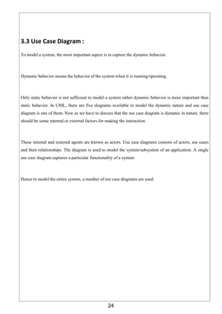 24
3.3 Use Case Diagram :
To model a system, the most important aspect is to capture the dynamic behavior.
Dynamic behavior means the behavior of the system when it is running/operating.
Only static behavior is not sufficient to model a system rather dynamic behavior is more important than
static behavior. In UML, there are five diagrams available to model the dynamic nature and use case
diagram is one of them. Now as we have to discuss that the use case diagram is dynamic in nature, there
should be some internal or external factors for making the interaction.
These internal and external agents are known as actors. Use case diagrams consists of actors, use cases
and their relationships. The diagram is used to model the system/subsystem of an application. A single
use case diagram captures a particular functionality of a system.
Hence to model the entire system, a number of use case diagrams are used.
 