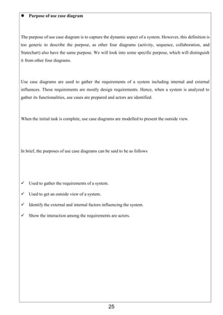 25
 Purpose of use case diagram
The purpose of use case diagram is to capture the dynamic aspect of a system. However, this definition is
too generic to describe the purpose, as other four diagrams (activity, sequence, collaboration, and
Statechart) also have the same purpose. We will look into some specific purpose, which will distinguish
it from other four diagrams.
Use case diagrams are used to gather the requirements of a system including internal and external
influences. These requirements are mostly design requirements. Hence, when a system is analyzed to
gather its functionalities, use cases are prepared and actors are identified.
When the initial task is complete, use case diagrams are modelled to present the outside view.
In brief, the purposes of use case diagrams can be said to be as follows
 Used to gather the requirements of a system.
 Used to get an outside view of a system.
 Identify the external and internal factors influencing the system.
 Show the interaction among the requirements are actors.
 