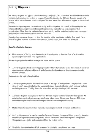 28
Activity Diagram :
An activity diagram is a type of Unified Modeling Language (UML) flowchart that shows the flow from
one activity to another in a system or process. It's used to describe the different dynamic aspects of a
system and is referred to as a 'behavior diagram' because it describes what should happen in the modeled
system.
Even very complex systems can be visualized by activity diagrams. As a result, activity diagrams are
often used in business process modeling or to describe the steps of a use case diagram within
organizations. They show the individual steps in an activity and the order in which they are presented.
They can also show the flow of data between activities.
Activity diagrams show the process from the start (the initial state) to the end (the final state). Each
activity diagram includes an action, decision node, control flows, start node, and end node.
Benefits of activity diagrams :
 Here are some of the key benefits of using activity diagrams to show the flow of activities in a
system or process within your organization:
Shows the progress of workflow amongst the users, and the system
 Activity diagrams clearly show the progress of workflow between the users. This makes it easier for
managers to see what's working well and where the bottlenecks are within the system to make
relevant changes.
Demonstrates the logic of an algorithm
 Activity diagrams provide a clear visualization of the logic of an algorithm. This provides a clear
view of what's happening behind the scenes and makes it easy to identify what's working well and
needs improvement. Vividly shows the steps taken when performing a UML use case.
 A use case diagram is designed to show the different ways a user may interact with a system. An
activity diagram vividly shows every single step taken within this use case diagram. This helps
business managers to visualize business processes within the organization fully.
 Models the software architecture elements, including the method, operation, and function
 Activity diagrams can be used to model software architecture elements within a system by showing
the relationships between the components and the constraints for assembling these components.
This can provide a better understanding of how the system works.
 Simplifies the majority of the UML processes by clarifying complicated use cases
 