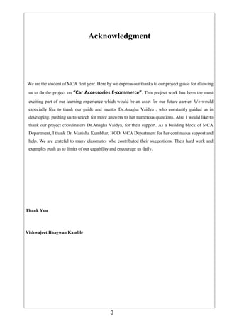 3
Acknowledgment
We are the student of MCA first year. Here by we express our thanks to our project guide for allowing
us to do the project on “Car Accessories E-commerce”. This project work has been the most
exciting part of our learning experience which would be an asset for our future carrier. We would
especially like to thank our guide and mentor Dr.Anagha Vaidya , who constantly guided us in
developing, pushing us to search for more answers to her numerous questions. Also I would like to
thank our project coordinators Dr.Anagha Vaidya, for their support. As a building block of MCA
Department, I thank Dr. Manisha Kumbhar, HOD, MCA Department for her continuous support and
help. We are grateful to many classmates who contributed their suggestions. Their hard work and
examples push us to limits of our capability and encourage us daily.
Thank You
Vishwajeet Bhagwan Kamble
 