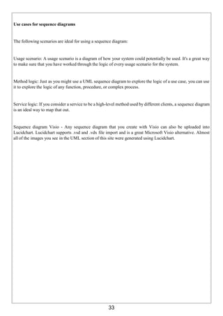33
Use cases for sequence diagrams
The following scenarios are ideal for using a sequence diagram:
Usage scenario: A usage scenario is a diagram of how your system could potentially be used. It's a great way
to make sure that you have worked through the logic of every usage scenario for the system.
Method logic: Just as you might use a UML sequence diagram to explore the logic of a use case, you can use
it to explore the logic of any function, procedure, or complex process.
Service logic: If you consider a service to be a high-level method used by different clients, a sequence diagram
is an ideal way to map that out.
Sequence diagram Visio - Any sequence diagram that you create with Visio can also be uploaded into
Lucidchart. Lucidchart supports .vsd and .vdx file import and is a great Microsoft Visio alternative. Almost
all of the images you see in the UML section of this site were generated using Lucidchart.
 