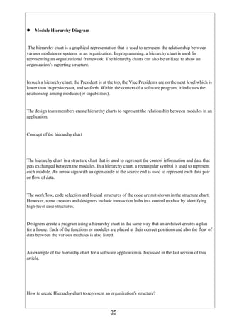 35
 Module Hierarchy Diagram
The hierarchy chart is a graphical representation that is used to represent the relationship between
various modules or systems in an organization. In programming, a hierarchy chart is used for
representing an organizational framework. The hierarchy charts can also be utilized to show an
organization’s reporting structure.
In such a hierarchy chart, the President is at the top, the Vice Presidents are on the next level which is
lower than its predecessor, and so forth. Within the context of a software program, it indicates the
relationship among modules (or capabilities).
The design team members create hierarchy charts to represent the relationship between modules in an
application.
Concept of the hierarchy chart
The hierarchy chart is a structure chart that is used to represent the control information and data that
gets exchanged between the modules. In a hierarchy chart, a rectangular symbol is used to represent
each module. An arrow sign with an open circle at the source end is used to represent each data pair
or flow of data.
The workflow, code selection and logical structures of the code are not shown in the structure chart.
However, some creators and designers include transaction hubs in a control module by identifying
high-level case structures.
Designers create a program using a hierarchy chart in the same way that an architect creates a plan
for a house. Each of the functions or modules are placed at their correct positions and also the flow of
data between the various modules is also listed.
An example of the hierarchy chart for a software application is discussed in the last section of this
article.
How to create Hierarchy chart to represent an organization's structure?
 