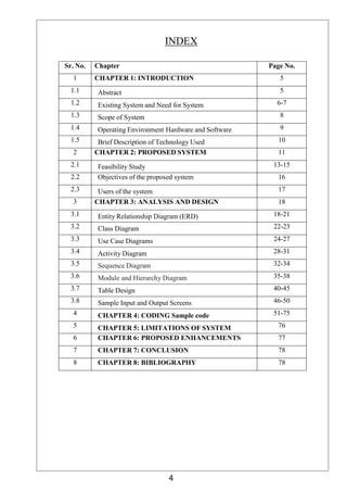 4
INDEX
Sr. No. Chapter Page No.
1 CHAPTER 1: INTRODUCTION 5
1.1 Abstract 5
1.2 Existing System and Need for System 6-7
1.3 Scope of System 8
1.4 Operating Environment Hardware and Software 9
1.5 Brief Description of Technology Used 10
2 CHAPTER 2: PROPOSED SYSTEM 11
2.1 Feasibility Study 13-15
2.2 Objectives of the proposed system 16
2.3 Users of the system 17
3 CHAPTER 3: ANALYSIS AND DESIGN 18
3.1 Entity Relationship Diagram (ERD) 18-21
3.2 Class Diagram 22-23
3.3 Use Case Diagrams 24-27
3.4 Activity Diagram 28-31
3.5 Sequence Diagram 32-34
3.6 Module and Hierarchy Diagram 35-38
3.7 Table Design 40-45
3.8 Sample Input and Output Screens 46-50
4 CHAPTER 4: CODING Sample code 51-75
5 CHAPTER 5: LIMITATIONS OF SYSTEM 76
6 CHAPTER 6: PROPOSED ENHANCEMENTS 77
7 CHAPTER 7: CONCLUSION 78
8 CHAPTER 8: BIBLIOGRAPHY 78
 