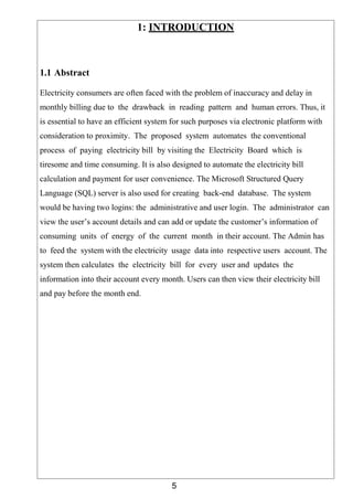 5
1: INTRODUCTION
1.1 Abstract
Electricity consumers are often faced with the problem of inaccuracy and delay in
monthly billing due to the drawback in reading pattern and human errors. Thus, it
is essential to have an efficient system for such purposes via electronic platform with
consideration to proximity. The proposed system automates the conventional
process of paying electricity bill by visiting the Electricity Board which is
tiresome and time consuming. It is also designed to automate the electricity bill
calculation and payment for user convenience. The Microsoft Structured Query
Language (SQL) server is also used for creating back-end database. The system
would be having two logins: the administrative and user login. The administrator can
view the user’s account details and can add or update the customer’s information of
consuming units of energy of the current month in their account. The Admin has
to feed the system with the electricity usage data into respective users account. The
system then calculates the electricity bill for every user and updates the
information into their account every month. Users can then view their electricity bill
and pay before the month end.
 