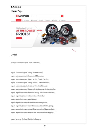 51
4. Coding
Home Page:
Code:
package nazeem.autoparts.client.controller;
import nazeem.autoparts.library.model.Country;
import nazeem.autoparts.library.model.Customer;
import nazeem.autoparts.library.service.CountryService;
import nazeem.autoparts.library.service.CustomerService;
import nazeem.autoparts.library.service.EmailService;
import nazeem.autoparts.library.web.dto.CustomerRegistrationDto;
import org.springframework.beans.factory.annotation.Autowired;
import org.springframework.stereotype.Controller;
import org.springframework.ui.Model;
import org.springframework.validation.BindingResult;
import org.springframework.web.bind.annotation.GetMapping;
import org.springframework.web.bind.annotation.ModelAttribute;
import org.springframework.web.bind.annotation.PostMapping;
import javax.servlet.http.HttpServletRequest;
 