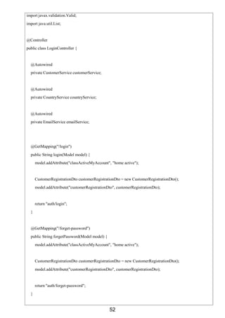 52
import javax.validation.Valid;
import java.util.List;
@Controller
public class LoginController {
@Autowired
private CustomerService customerService;
@Autowired
private CountryService countryService;
@Autowired
private EmailService emailService;
@GetMapping("/login")
public String login(Model model) {
model.addAttribute("classActiveMyAccount", "home active");
CustomerRegistrationDto customerRegistrationDto = new CustomerRegistrationDto();
model.addAttribute("customerRegistrationDto", customerRegistrationDto);
return "auth/login";
}
@GetMapping("/forget-password")
public String forgetPassword(Model model) {
model.addAttribute("classActiveMyAccount", "home active");
CustomerRegistrationDto customerRegistrationDto = new CustomerRegistrationDto();
model.addAttribute("customerRegistrationDto", customerRegistrationDto);
return "auth/forget-password";
}
 