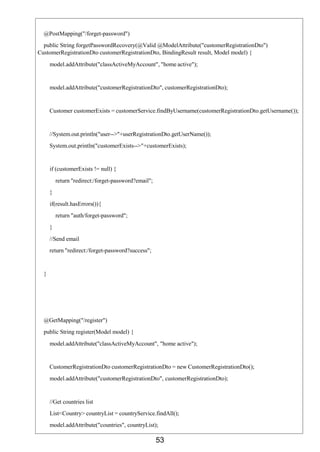 53
@PostMapping("/forget-password")
public String forgetPasswordRecovery(@Valid @ModelAttribute("customerRegistrationDto")
CustomerRegistrationDto customerRegistrationDto, BindingResult result, Model model) {
model.addAttribute("classActiveMyAccount", "home active");
model.addAttribute("customerRegistrationDto", customerRegistrationDto);
Customer customerExists = customerService.findByUsername(customerRegistrationDto.getUsername());
//System.out.println("user-->"+userRegistrationDto.getUserName());
System.out.println("customerExists-->"+customerExists);
if (customerExists != null) {
return "redirect:/forget-password?email";
}
if(result.hasErrors()){
return "auth/forget-password";
}
//Send email
return "redirect:/forget-password?success";
}
@GetMapping("/register")
public String register(Model model) {
model.addAttribute("classActiveMyAccount", "home active");
CustomerRegistrationDto customerRegistrationDto = new CustomerRegistrationDto();
model.addAttribute("customerRegistrationDto", customerRegistrationDto);
//Get countries list
List<Country> countryList = countryService.findAll();
model.addAttribute("countries", countryList);
 