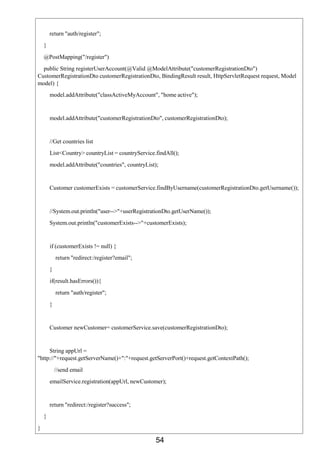 54
return "auth/register";
}
@PostMapping("/register")
public String registerUserAccount(@Valid @ModelAttribute("customerRegistrationDto")
CustomerRegistrationDto customerRegistrationDto, BindingResult result, HttpServletRequest request, Model
model) {
model.addAttribute("classActiveMyAccount", "home active");
model.addAttribute("customerRegistrationDto", customerRegistrationDto);
//Get countries list
List<Country> countryList = countryService.findAll();
model.addAttribute("countries", countryList);
Customer customerExists = customerService.findByUsername(customerRegistrationDto.getUsername());
//System.out.println("user-->"+userRegistrationDto.getUserName());
System.out.println("customerExists-->"+customerExists);
if (customerExists != null) {
return "redirect:/register?email";
}
if(result.hasErrors()){
return "auth/register";
}
Customer newCustomer= customerService.save(customerRegistrationDto);
String appUrl =
"http://"+request.getServerName()+":"+request.getServerPort()+request.getContextPath();
//send email
emailService.registration(appUrl, newCustomer);
return "redirect:/register?success";
}
}
 