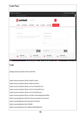 55
Login Page:
Code
package nazeem.autoparts.client.controller;
import nazeem.autoparts.library.model.Country;
import nazeem.autoparts.library.model.Customer;
import nazeem.autoparts.library.service.CountryService;
import nazeem.autoparts.library.service.CustomerService;
import nazeem.autoparts.library.service.EmailService;
import nazeem.autoparts.library.web.dto.CustomerRegistrationDto;
import org.springframework.beans.factory.annotation.Autowired;
import org.springframework.stereotype.Controller;
import org.springframework.ui.Model;
import org.springframework.validation.BindingResult;
 