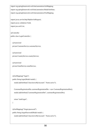 56
import org.springframework.web.bind.annotation.GetMapping;
import org.springframework.web.bind.annotation.ModelAttribute;
import org.springframework.web.bind.annotation.PostMapping;
import javax.servlet.http.HttpServletRequest;
import javax.validation.Valid;
import java.util.List;
@Controller
public class LoginController {
@Autowired
private CustomerService customerService;
@Autowired
private CountryService countryService;
@Autowired
private EmailService emailService;
@GetMapping("/login")
public String login(Model model) {
model.addAttribute("classActiveMyAccount", "home active");
CustomerRegistrationDto customerRegistrationDto = new CustomerRegistrationDto();
model.addAttribute("customerRegistrationDto", customerRegistrationDto);
return "auth/login";
}
@GetMapping("/forget-password")
public String forgetPassword(Model model) {
model.addAttribute("classActiveMyAccount", "home active");
 