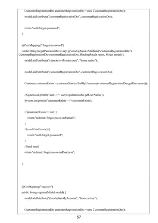 57
CustomerRegistrationDto customerRegistrationDto = new CustomerRegistrationDto();
model.addAttribute("customerRegistrationDto", customerRegistrationDto);
return "auth/forget-password";
}
@PostMapping("/forget-password")
public String forgetPasswordRecovery(@Valid @ModelAttribute("customerRegistrationDto")
CustomerRegistrationDto customerRegistrationDto, BindingResult result, Model model) {
model.addAttribute("classActiveMyAccount", "home active");
model.addAttribute("customerRegistrationDto", customerRegistrationDto);
Customer customerExists = customerService.findByUsername(customerRegistrationDto.getUsername());
//System.out.println("user-->"+userRegistrationDto.getUserName());
System.out.println("customerExists-->"+customerExists);
if (customerExists != null) {
return "redirect:/forget-password?email";
}
if(result.hasErrors()){
return "auth/forget-password";
}
//Send email
return "redirect:/forget-password?success";
}
@GetMapping("/register")
public String register(Model model) {
model.addAttribute("classActiveMyAccount", "home active");
CustomerRegistrationDto customerRegistrationDto = new CustomerRegistrationDto();
 