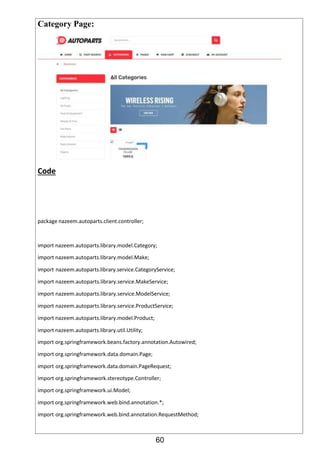 60
Category Page:
Code
package nazeem.autoparts.client.controller;
import nazeem.autoparts.library.model.Category;
import nazeem.autoparts.library.model.Make;
import nazeem.autoparts.library.service.CategoryService;
import nazeem.autoparts.library.service.MakeService;
import nazeem.autoparts.library.service.ModelService;
import nazeem.autoparts.library.service.ProductService;
import nazeem.autoparts.library.model.Product;
import nazeem.autoparts.library.util.Utility;
import org.springframework.beans.factory.annotation.Autowired;
import org.springframework.data.domain.Page;
import org.springframework.data.domain.PageRequest;
import org.springframework.stereotype.Controller;
import org.springframework.ui.Model;
import org.springframework.web.bind.annotation.*;
import org.springframework.web.bind.annotation.RequestMethod;
 