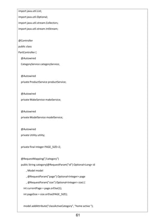 61
import java.util.List;
import java.util.Optional;
import java.util.stream.Collectors;
import java.util.stream.IntStream;
@Controller
public class
PartController {
@Autowired
CategoryService categoryService;
@Autowired
private ProductService productService;
@Autowired
private MakeService makeService;
@Autowired
private ModelService modelService;
@Autowired
private Utility utility;
private final Integer PAGE_SIZE=2;
@RequestMapping("/category")
public String category(@RequestParam("id") Optional<Long> id
, Model model
, @RequestParam("page") Optional<Integer> page
, @RequestParam("size") Optional<Integer> size) {
int currentPage = page.orElse(1);
int pageSize = size.orElse(PAGE_SIZE);
model.addAttribute("classActiveCategory", "home active ");
 