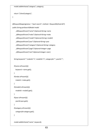 63
model.addAttribute("category", category);
return "/client/category";
}
@RequestMapping(value = "/part-search", method = RequestMethod.GET)
public String partSearch(Model model
, @RequestParam("name") Optional<String> name
, @RequestParam("make") Optional<String> make
, @RequestParam("model") Optional<String> model2
, @RequestParam("year") Optional<String> year
, @RequestParam("category") Optional<String> category
, @RequestParam("page") Optional<Integer> page
, @RequestParam("size") Optional<Integer> size) {
String keyword="",makeId="1", modelId="1", categoryId="", yearId="";
if(name.isPresent()){
keyword = name.get();
}
if(make.isPresent()){
makeId = make.get();
}
if(model2.isPresent()){
modelId = model2.get();
}
if(year.isPresent()){
yearId=year.get();
}
if(category.isPresent()){
categoryId=category.get();
}
model.addAttribute("name", keyword);
 