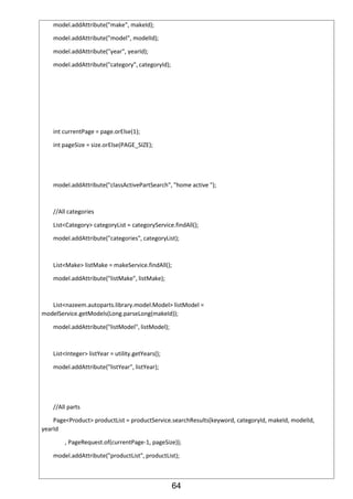 64
model.addAttribute("make", makeId);
model.addAttribute("model", modelId);
model.addAttribute("year", yearId);
model.addAttribute("category", categoryId);
int currentPage = page.orElse(1);
int pageSize = size.orElse(PAGE_SIZE);
model.addAttribute("classActivePartSearch", "home active ");
//All categories
List<Category> categoryList = categoryService.findAll();
model.addAttribute("categories", categoryList);
List<Make> listMake = makeService.findAll();
model.addAttribute("listMake", listMake);
List<nazeem.autoparts.library.model.Model> listModel =
modelService.getModels(Long.parseLong(makeId));
model.addAttribute("listModel", listModel);
List<Integer> listYear = utility.getYears();
model.addAttribute("listYear", listYear);
//All parts
Page<Product> productList = productService.searchResults(keyword, categoryId, makeId, modelId,
yearId
, PageRequest.of(currentPage-1, pageSize));
model.addAttribute("productList", productList);
 