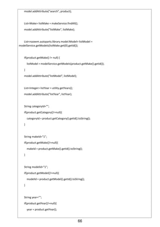 66
model.addAttribute("search", product);
List<Make> listMake = makeService.findAll();
model.addAttribute("listMake", listMake);
List<nazeem.autoparts.library.model.Model> listModel =
modelService.getModels(listMake.get(0).getId());
if(product.getMake() != null) {
listModel = modelService.getModels(product.getMake().getId());
}
model.addAttribute("listModel", listModel);
List<Integer> listYear = utility.getYears();
model.addAttribute("listYear", listYear);
String categoryId="";
if(product.getCategory()!=null){
categoryId = product.getCategory().getId().toString();
}
String makeId="1";
if(product.getMake()!=null){
makeId = product.getMake().getId().toString();
}
String modelId="1";
if(product.getModel()!=null){
modelId = product.getModel().getId().toString();
}
String year="";
if(product.getYear()!=null){
year = product.getYear();
 