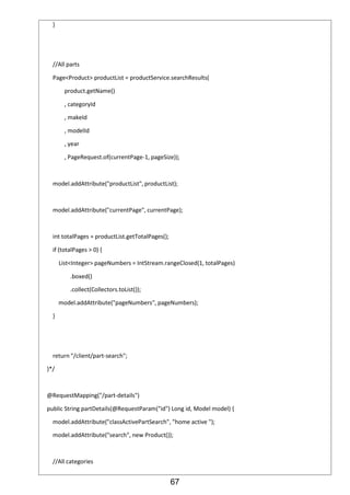 67
}
//All parts
Page<Product> productList = productService.searchResults(
product.getName()
, categoryId
, makeId
, modelId
, year
, PageRequest.of(currentPage-1, pageSize));
model.addAttribute("productList", productList);
model.addAttribute("currentPage", currentPage);
int totalPages = productList.getTotalPages();
if (totalPages > 0) {
List<Integer> pageNumbers = IntStream.rangeClosed(1, totalPages)
.boxed()
.collect(Collectors.toList());
model.addAttribute("pageNumbers", pageNumbers);
}
return "/client/part-search";
}*/
@RequestMapping("/part-details")
public String partDetails(@RequestParam("id") Long id, Model model) {
model.addAttribute("classActivePartSearch", "home active ");
model.addAttribute("search", new Product());
//All categories
 