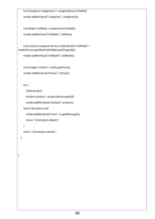 68
List<Category> categoryList = categoryService.findAll();
model.addAttribute("categories", categoryList);
List<Make> listMake = makeService.findAll();
model.addAttribute("listMake", listMake);
List<nazeem.autoparts.library.model.Model> listModel =
modelService.getModels(listMake.get(0).getId());
model.addAttribute("listModel", listModel);
List<Integer> listYear = utility.getYears();
model.addAttribute("listYear", listYear);
try {
//Get product
Product product = productService.get(id);
model.addAttribute("product", product);
}catch (Exception ex){
model.addAttribute("error", ex.getMessage());
return "/client/part-details";
}
return "/client/part-details";
}
}
 