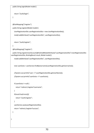 70
public String login(Model model) {
return "/auth/login";
}
@GetMapping("/register")
public String register(Model model) {
UserRegistrationDto userRegistrationDto = new UserRegistrationDto();
model.addAttribute("userRegistrationDto", userRegistrationDto);
return "/auth/register";
}
@PostMapping("/register")
public String registerUserAccount(@Valid @ModelAttribute("userRegistrationDto") UserRegistrationDto
userRegistrationDto, BindingResult result, Model model) {
model.addAttribute("userRegistrationDto", userRegistrationDto);
User userExists = userService.findByUsername(userRegistrationDto.getUsername());
//System.out.println("user-->"+userRegistrationDto.getUserName());
//System.out.println("userExists-->"+userExists);
if (userExists != null) {
return "redirect:/register?username";
}
if(result.hasErrors()){
return "/auth/register";
}
userService.save(userRegistrationDto);
return "redirect:/register?success";
}
}
 