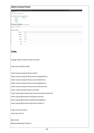 71
Admin Control Panel:
Code:
package nazeem.autoparts.admin.controller;
import javax.validation.Valid;
import nazeem.autoparts.library.model.*;
import nazeem.autoparts.library.service.CategoryService;
import nazeem.autoparts.library.service.MakeService;
import nazeem.autoparts.library.service.ModelService;
import nazeem.autoparts.library.service.ProductService;
import nazeem.autoparts.library.util.Utility;
import org.springframework.beans.factory.annotation.Autowired;
import org.springframework.stereotype.Controller;
import org.springframework.validation.BindingResult;
import org.springframework.web.bind.annotation.*;
import java.util.ArrayList;
import java.util.List;
@Controller
@RequestMapping("/product")
 