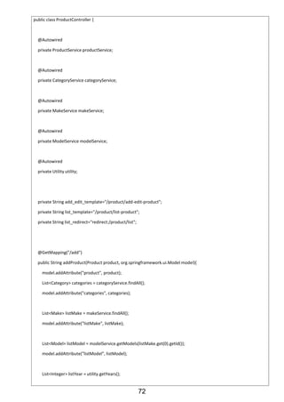 72
public class ProductController {
@Autowired
private ProductService productService;
@Autowired
private CategoryService categoryService;
@Autowired
private MakeService makeService;
@Autowired
private ModelService modelService;
@Autowired
private Utility utility;
private String add_edit_template="/product/add-edit-product";
private String list_template="/product/list-product";
private String list_redirect="redirect:/product/list";
@GetMapping("/add")
public String addProduct(Product product, org.springframework.ui.Model model){
model.addAttribute("product", product);
List<Category> categories = categoryService.findAll();
model.addAttribute("categories", categories);
List<Make> listMake = makeService.findAll();
model.addAttribute("listMake", listMake);
List<Model> listModel = modelService.getModels(listMake.get(0).getId());
model.addAttribute("listModel", listModel);
List<Integer> listYear = utility.getYears();
 