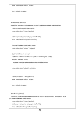 73
model.addAttribute("listYear", listYear);
return add_edit_template;
}
@GetMapping("/edit/{id}")
public String editProduct(@PathVariable("id") long id, org.springframework.ui.Model model){
Product product = productService.get(id);
model.addAttribute("product", product);
List<Category> categories = categoryService.findAll();
model.addAttribute("categories", categories);
List<Make> listMake = makeService.findAll();
model.addAttribute("listMake", listMake);
//get models if make is not empty
List<Model> listModel = modelService.getModels(listMake.get(0).getId());
if(product.getMake() !=null) {
listModel = modelService.getModels(product.getMake().getId());
}
model.addAttribute("listModel", listModel);
List<Integer> listYear = utility.getYears();
model.addAttribute("listYear", listYear);
return add_edit_template;
}
@PostMapping("/save")
public String saveProduct(@Valid @ModelAttribute("product") Product product, BindingResult result,
org.springframework.ui.Model model){
model.addAttribute("product", product);
List<Category> categories = categoryService.findAll();
model.addAttribute("categories", categories);
 