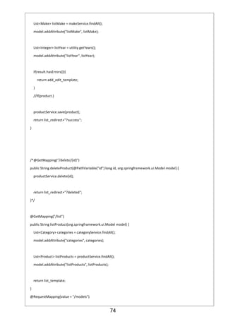74
List<Make> listMake = makeService.findAll();
model.addAttribute("listMake", listMake);
List<Integer> listYear = utility.getYears();
model.addAttribute("listYear", listYear);
if(result.hasErrors()){
return add_edit_template;
}
//if(product.)
productService.save(product);
return list_redirect+"?success";
}
/*@GetMapping("/delete/{id}")
public String deleteProduct(@PathVariable("id") long id, org.springframework.ui.Model model) {
productService.delete(id);
return list_redirect+"?deleted";
}*/
@GetMapping("/list")
public String listProduct(org.springframework.ui.Model model) {
List<Category> categories = categoryService.findAll();
model.addAttribute("categories", categories);
List<Product> listProducts = productService.findAll();
model.addAttribute("listProducts", listProducts);
return list_template;
}
@RequestMapping(value = "/models")
 