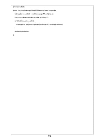75
@ResponseBody
public List<Dropdown> getModels(@RequestParam Long make) {
List<Model> modelList = modelService.getModels(make);
List<Dropdown> dropdownList=new ArrayList<>();
for (Model model: modelList) {
dropdownList.add(new Dropdown(model.getId(), model.getName()));
}
return dropdownList;
}
}
 