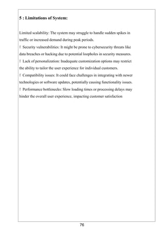 76
5 : Limitations of System:
Limited scalability: The system may struggle to handle sudden spikes in
traffic or increased demand during peak periods.
 Security vulnerabilities: It might be prone to cybersecurity threats like
data breaches or hacking due to potential loopholes in security measures.
 Lack of personalization: Inadequate customization options may restrict
the ability to tailor the user experience for individual customers.
 Compatibility issues: It could face challenges in integrating with newer
technologies or software updates, potentially causing functionality issues.
 Performance bottlenecks: Slow loading times or processing delays may
hinder the overall user experience, impacting customer satisfaction
 