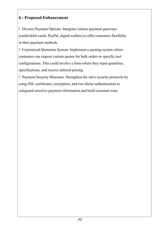 77
6 : Proposed Enhancement
 Diverse Payment Options: Integrate various payment gateways
(credit/debit cards, PayPal, digital wallets) to offer customers flexibility
in their payment methods.
 Customized Quotation System: Implement a quoting system where
customers can request custom quotes for bulk orders or specific tool
configurations. This could involve a form where they input quantities,
specifications, and receive tailored pricing.
 Payment Security Measures: Strengthen the site's security protocols by
using SSL certificates, encryption, and two-factor authentication to
safeguard sensitive payment information and build customer trust.
 