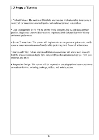 8
1.3 Scope of System:
• Product Catalog: The system will include an extensive product catalog showcasing a
variety of car accessories and autoparts , with detailed product information.
• User Management: Users will be able to create accounts, log in, and manage their
profiles. Registered users will have access to personalized features like order history
and saved preferences.
• Secure Transactions: The system will implement a secure payment gateway to enable
users to make transactions confidently while protecting their financial information.
• Search and Filter: Robust search and filtering capabilities will allow users to easily
find the cr accessories and auto parts they need based on criteria such as tool type, size,
material, and price.
• Responsive Design: The system will be responsive, ensuring optimal user experiences
on various devices, including desktops, tablets, and mobile phones.
 